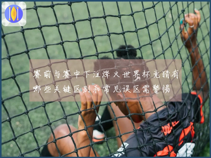 赛前与赛中下注烽火世界杯竞猜有哪些关键区别和常见误区需警惕