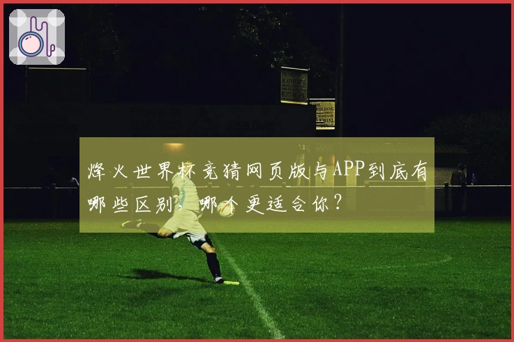 烽火世界杯竞猜网页版与APP到底有哪些区别，哪个更适合你？