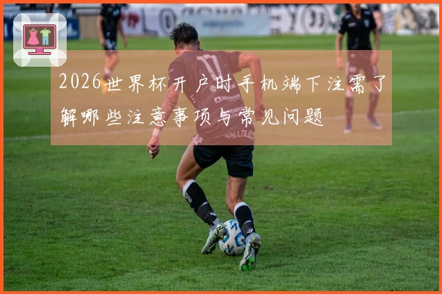 2026世界杯开户时手机端下注需了解哪些注意事项与常见问题