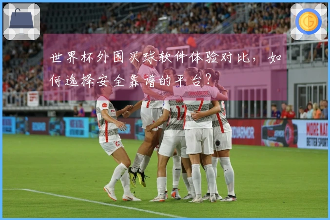 世界杯外围买球软件体验对比，如何选择安全靠谱的平台？
