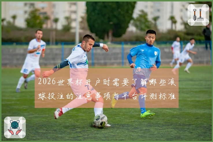 2026世界杯开户时需要了解哪些滚球投注的注意事项与平台评测标准